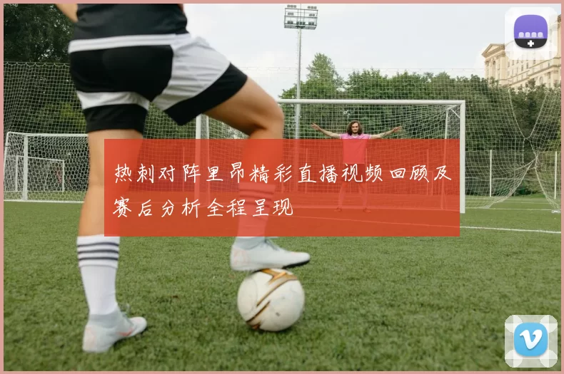 热刺对阵里昂精彩直播视频回顾及赛后分析全程呈现