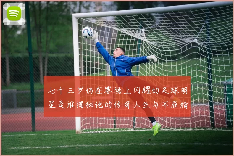 七十三岁仍在赛场上闪耀的足球明星是谁揭秘他的传奇人生与不屈精神