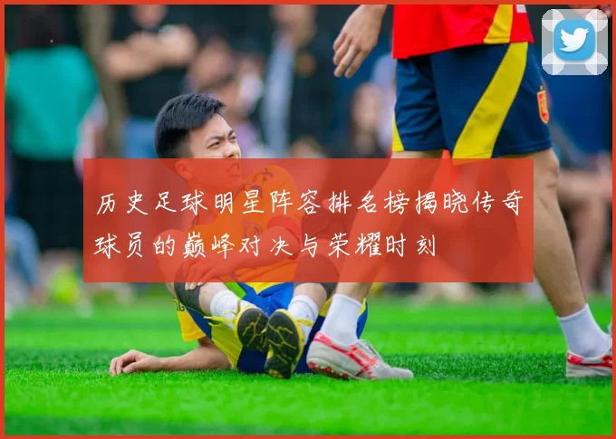 历史足球明星阵容排名榜揭晓传奇球员的巅峰对决与荣耀时刻