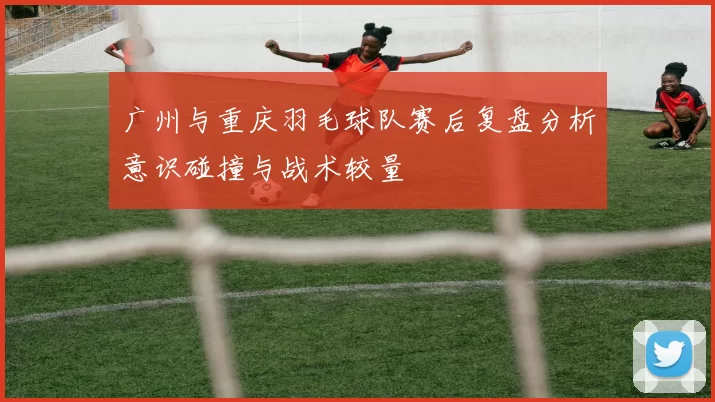 广州与重庆羽毛球队赛后复盘分析意识碰撞与战术较量