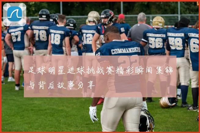 足球明星进球挑战赛精彩瞬间集锦与背后故事分享