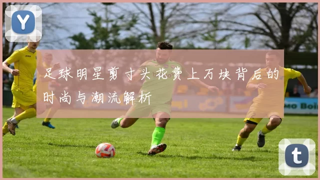 足球明星剪寸头花费上万块背后的时尚与潮流解析
