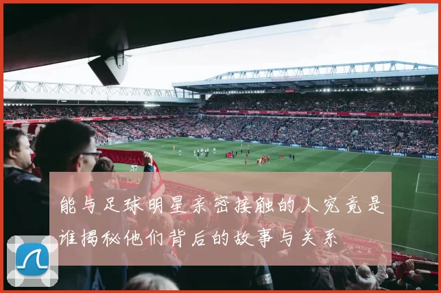 能与足球明星亲密接触的人究竟是谁揭秘他们背后的故事与关系