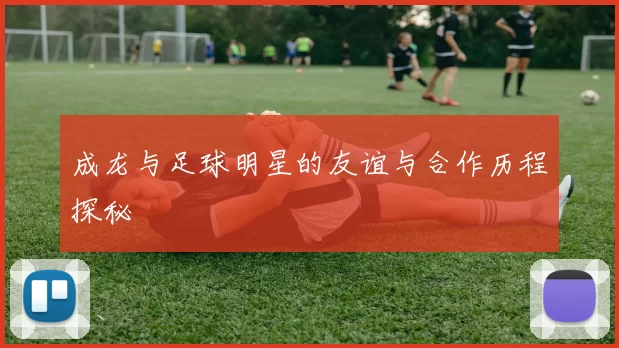 成龙与足球明星的友谊与合作历程探秘