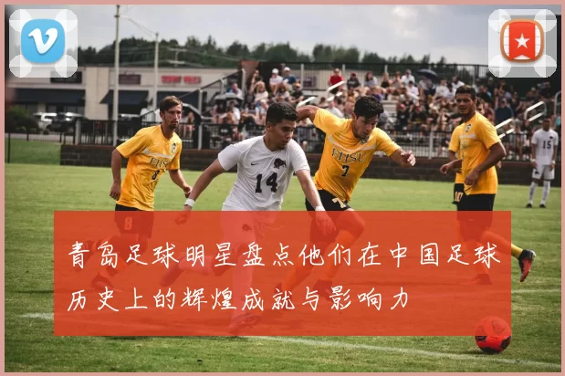 青岛足球明星盘点他们在中国足球历史上的辉煌成就与影响力