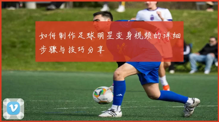 如何制作足球明星变身视频的详细步骤与技巧分享