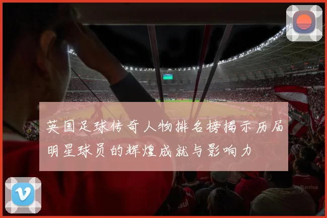 英国足球传奇人物排名榜揭示历届明星球员的辉煌成就与影响力