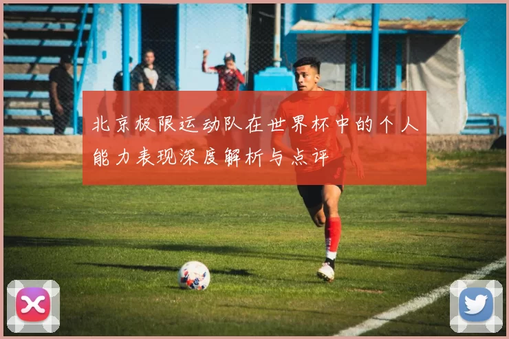 北京极限运动队在世界杯中的个人能力表现深度解析与点评