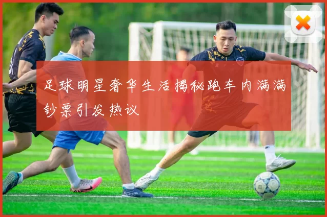 足球明星奢华生活揭秘跑车内满满钞票引发热议