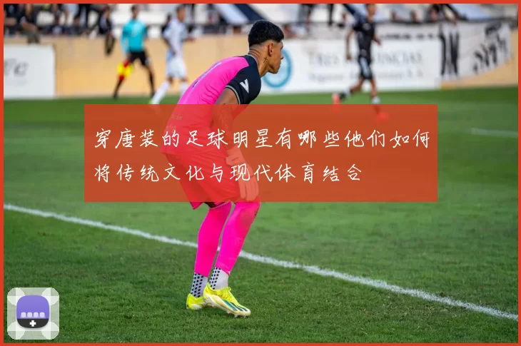 穿唐装的足球明星有哪些他们如何将传统文化与现代体育结合