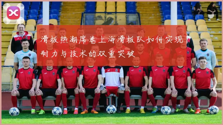 滑板热潮席卷上海滑板队如何实现耐力与技术的双重突破