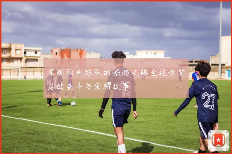 深圳羽毛球队的崛起之路全运会背后的奋斗与荣耀故事
