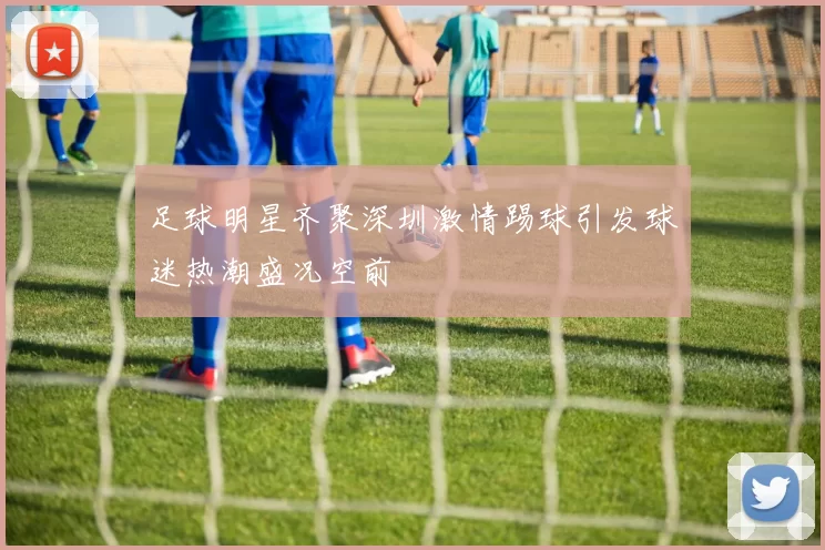 足球明星齐聚深圳激情踢球引发球迷热潮盛况空前