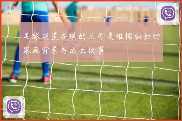足球明星安琪的父母是谁揭秘她的家庭背景与成长故事