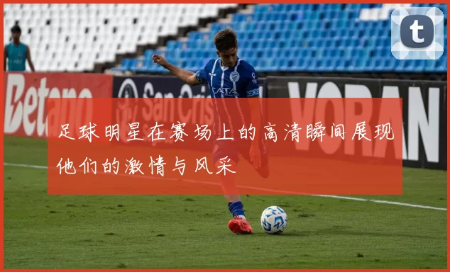足球明星在赛场上的高清瞬间展现他们的激情与风采