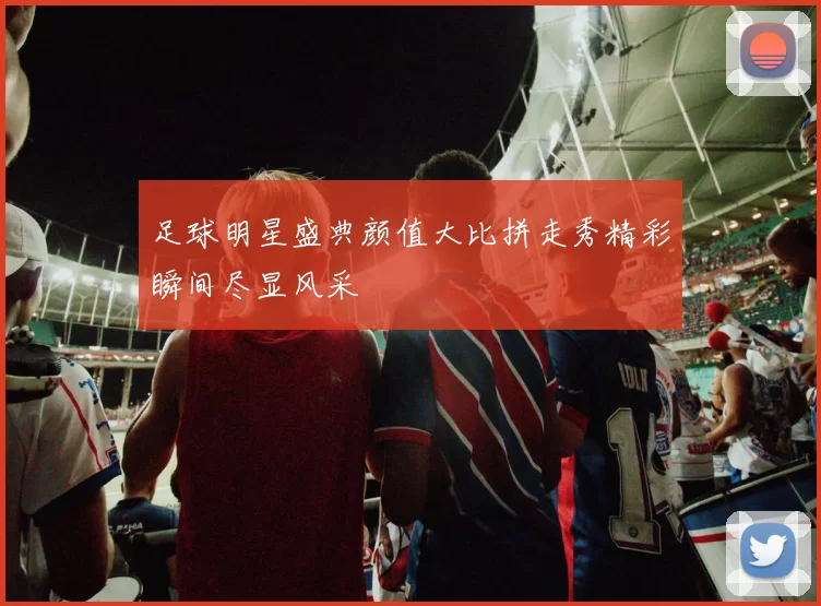足球明星盛典颜值大比拼走秀精彩瞬间尽显风采