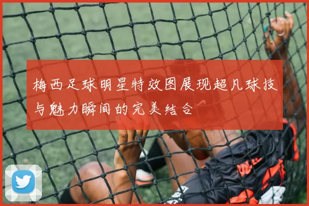 梅西足球明星特效图展现超凡球技与魅力瞬间的完美结合