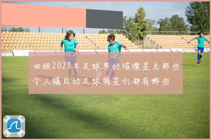 回顾2022年足球界的璀璨星光那些令人瞩目的足球明星们都有哪些