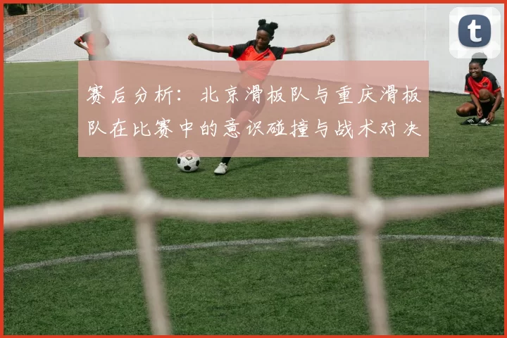 赛后分析：北京滑板队与重庆滑板队在比赛中的意识碰撞与战术对决