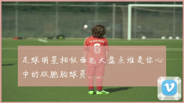 足球明星相似面孔大盘点谁是你心中的双胞胎球员
