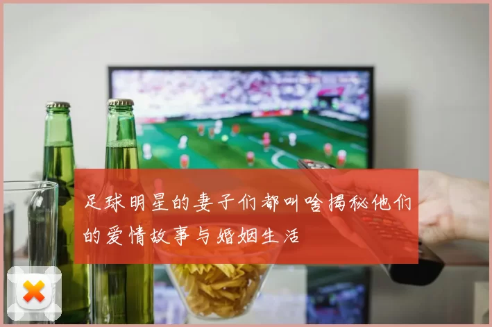 足球明星的妻子们都叫啥揭秘他们的爱情故事与婚姻生活