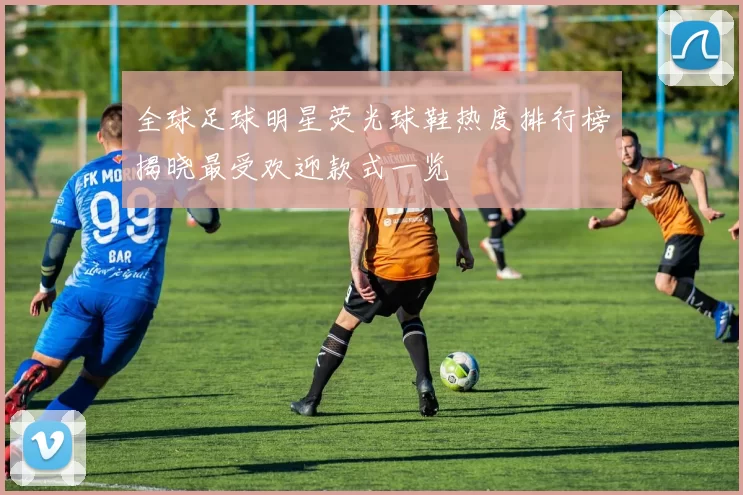 全球足球明星荧光球鞋热度排行榜揭晓最受欢迎款式一览