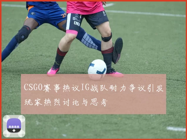 CSGO赛事热议IG战队耐力争议引发玩家热烈讨论与思考