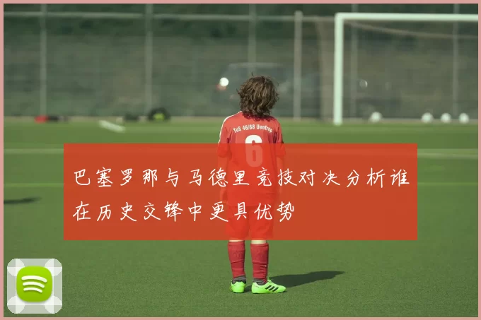 巴塞罗那与马德里竞技对决分析谁在历史交锋中更具优势