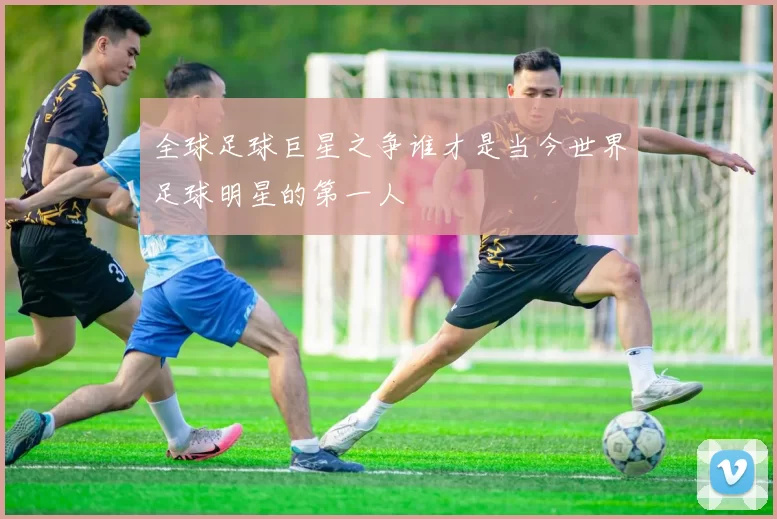 全球足球巨星之争谁才是当今世界足球明星的第一人
