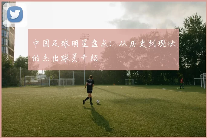 中国足球明星盘点：从历史到现状的杰出球员介绍