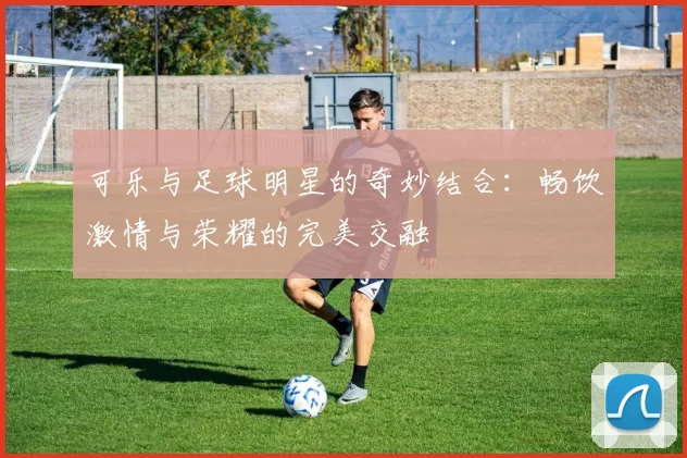 可乐与足球明星的奇妙结合：畅饮激情与荣耀的完美交融