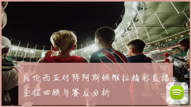 瓦伦西亚对阵阿斯顿维拉精彩直播全程回顾与赛后分析