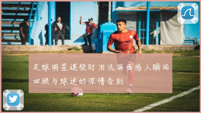 足球明星退役时泪流满面感人瞬间回顾与球迷的深情告别
