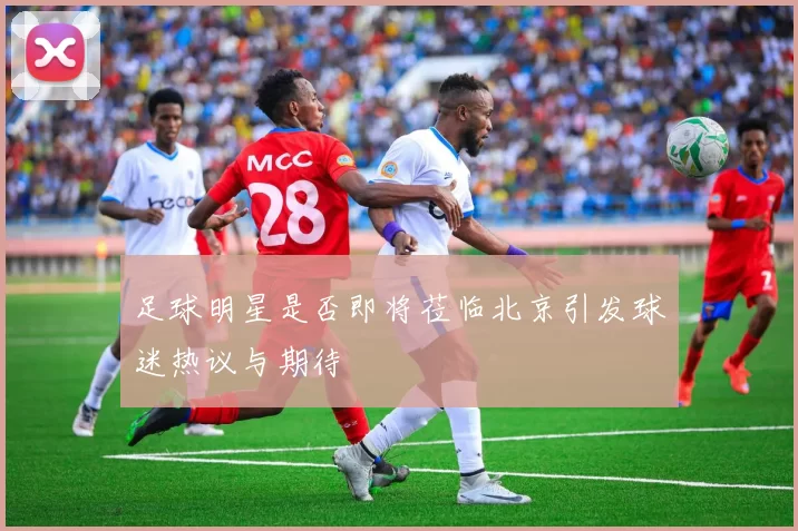 足球明星是否即将莅临北京引发球迷热议与期待