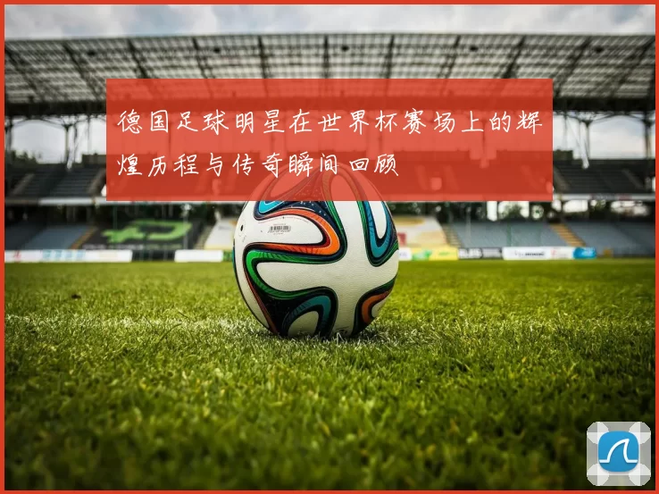 德国足球明星在世界杯赛场上的辉煌历程与传奇瞬间回顾