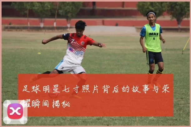 足球明星七寸照片背后的故事与荣耀瞬间揭秘