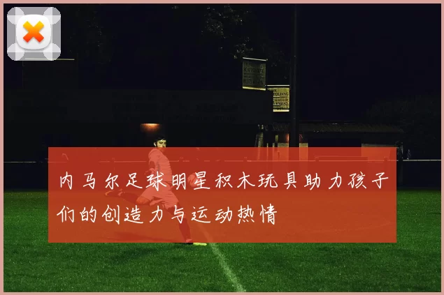 内马尔足球明星积木玩具助力孩子们的创造力与运动热情