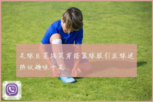 足球巨星搞笑穿搭篮球服引发球迷热议趣味十足