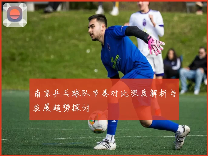 南京乒乓球队节奏对比深度解析与发展趋势探讨