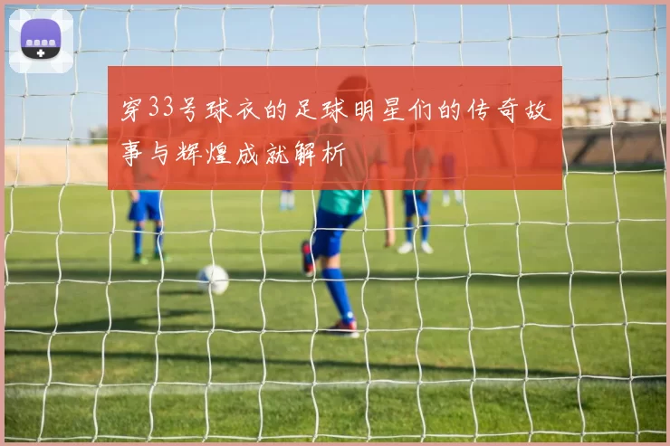 穿33号球衣的足球明星们的传奇故事与辉煌成就解析