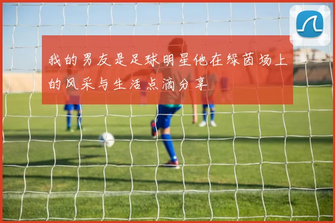 我的男友是足球明星他在绿茵场上的风采与生活点滴分享