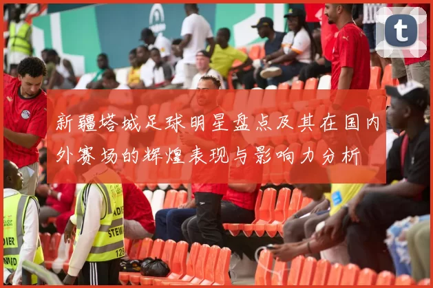 新疆塔城足球明星盘点及其在国内外赛场的辉煌表现与影响力分析