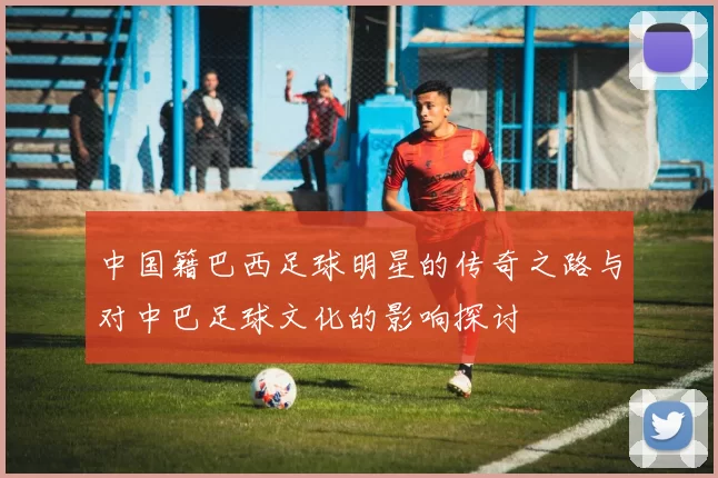 中国籍巴西足球明星的传奇之路与对中巴足球文化的影响探讨
