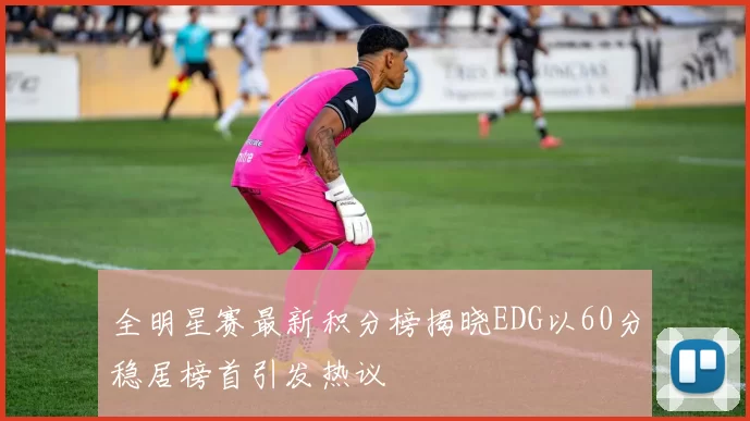 全明星赛最新积分榜揭晓EDG以60分稳居榜首引发热议