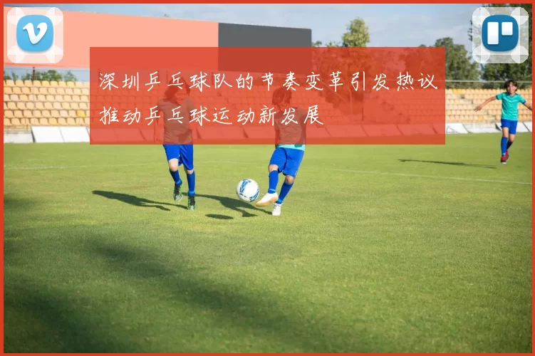 深圳乒乓球队的节奏变革引发热议推动乒乓球运动新发展