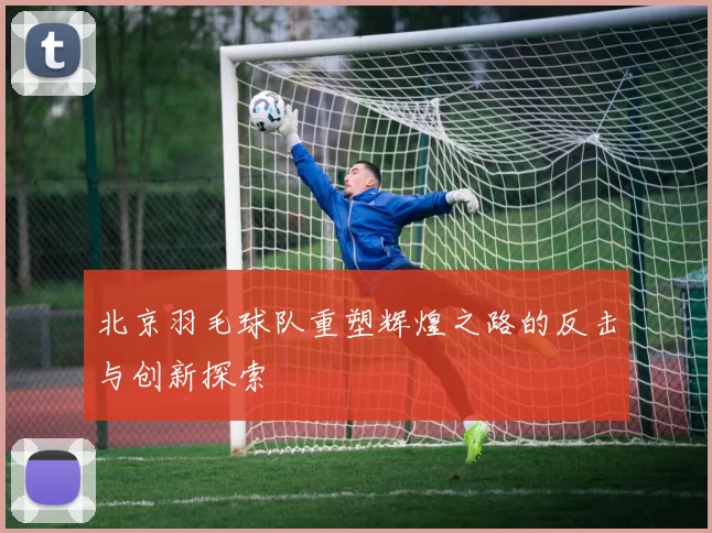 北京羽毛球队重塑辉煌之路的反击与创新探索