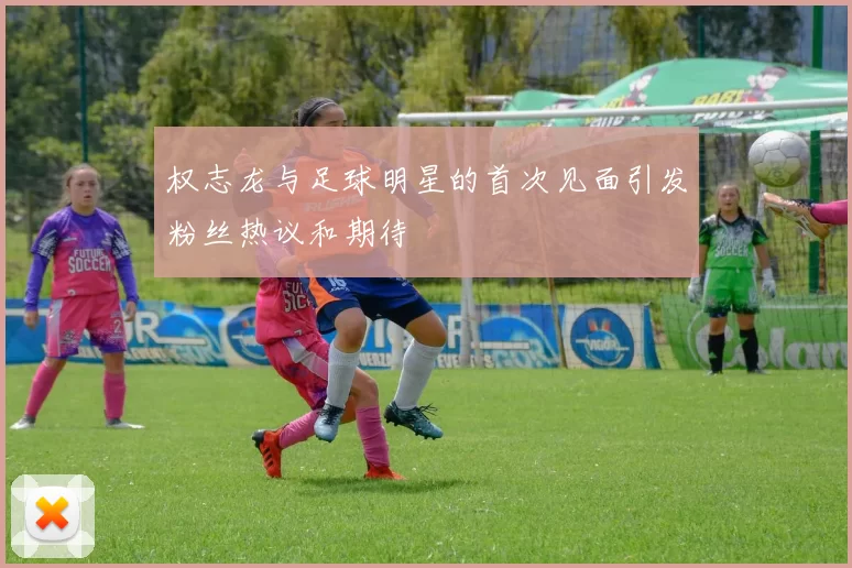 权志龙与足球明星的首次见面引发粉丝热议和期待