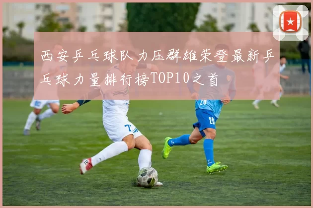 西安乒乓球队力压群雄荣登最新乒乓球力量排行榜TOP10之首