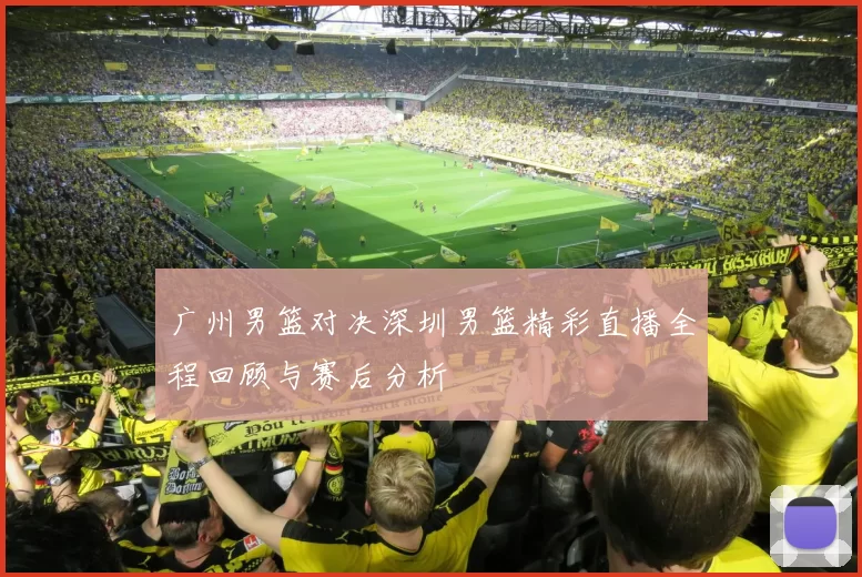 广州男篮对决深圳男篮精彩直播全程回顾与赛后分析