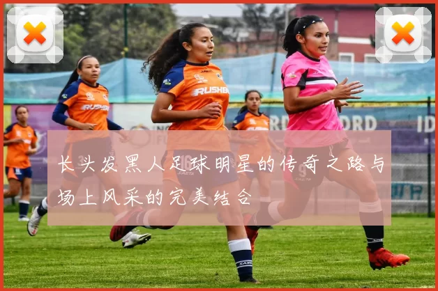 长头发黑人足球明星的传奇之路与场上风采的完美结合